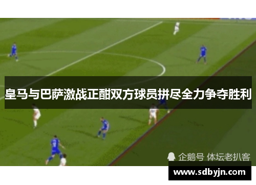 皇马与巴萨激战正酣双方球员拼尽全力争夺胜利