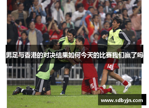 男足与香港的对决结果如何今天的比赛我们赢了吗