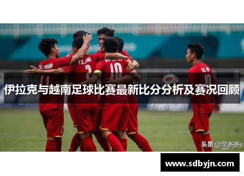 伊拉克与越南足球比赛最新比分分析及赛况回顾